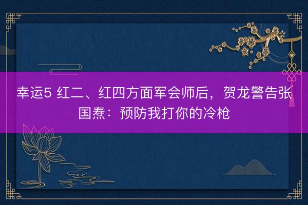 幸运5 红二、红四方面军会师后，贺龙警告张国焘：预防我打你的冷枪
