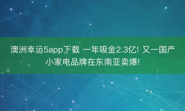 澳洲幸运5app下载 一年吸金2.3亿! 又一国产小家电品牌在东南亚卖爆!