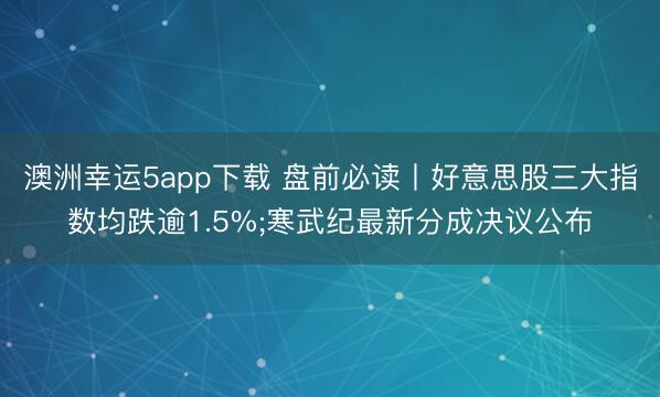 澳洲幸运5app下载 盘前必读丨好意思股三大指数均跌逾1.5%;寒武纪最新分成决议公布