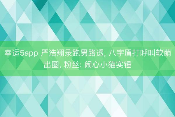 幸运5app 严浩翔录跑男路透， 八字眉打呼叫软萌出圈， 粉丝: 闹心小猫实锤