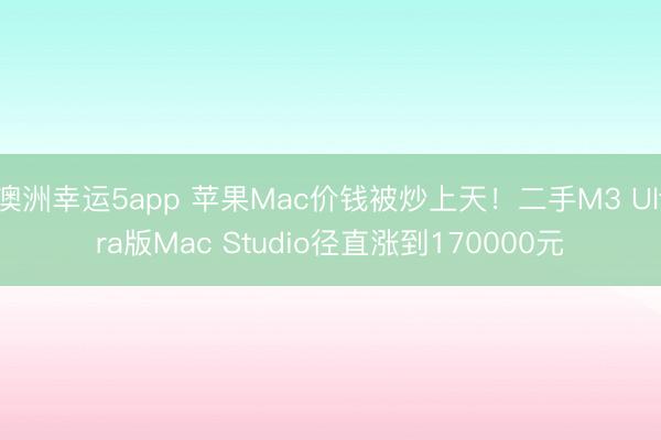 澳洲幸运5app 苹果Mac价钱被炒上天！二手M3 Ultra版Mac Studio径直涨到170000元