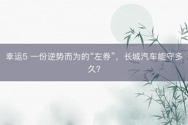 幸运5 一份逆势而为的“左券”，长城汽车能守多久？