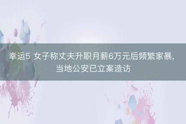 幸运5 女子称丈夫升职月薪6万元后频繁家暴, 当地公安已立案造访