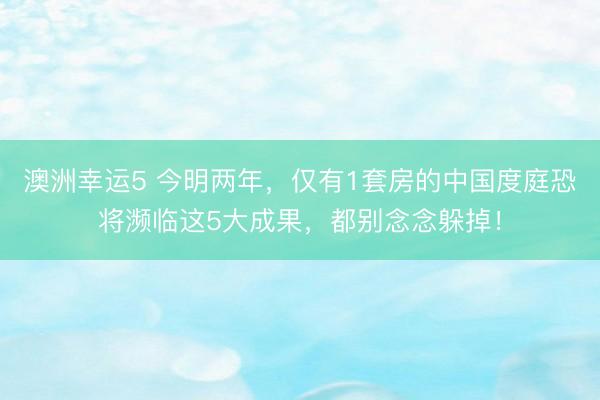澳洲幸运5 今明两年，仅有1套房的中国度庭恐将濒临这5大成果，都别念念躲掉！