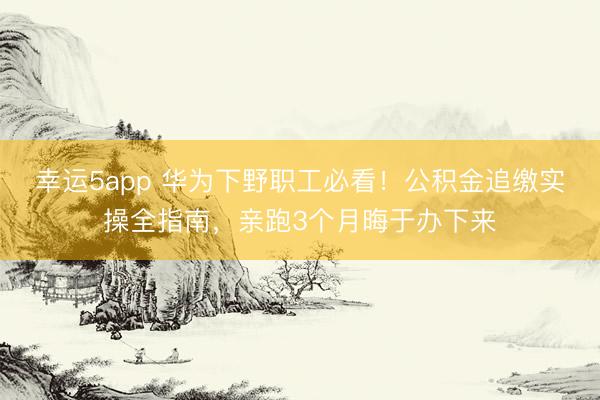 幸运5app 华为下野职工必看！公积金追缴实操全指南，亲跑3个月晦于办下来