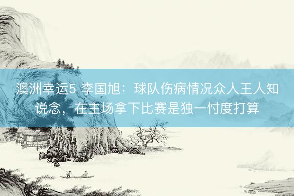 澳洲幸运5 李国旭：球队伤病情况众人王人知说念，在主场拿下比赛是独一忖度打算