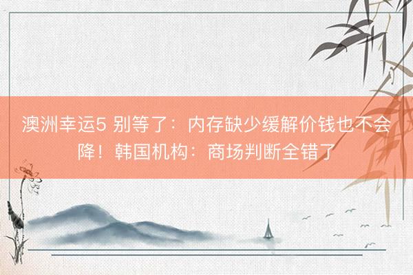 澳洲幸运5 别等了：内存缺少缓解价钱也不会降！韩国机构：商场判断全错了