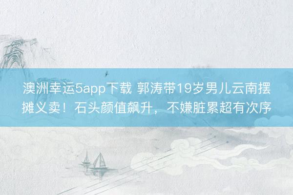 澳洲幸运5app下载 郭涛带19岁男儿云南摆摊义卖！石头颜值飙升，不嫌脏累超有次序
