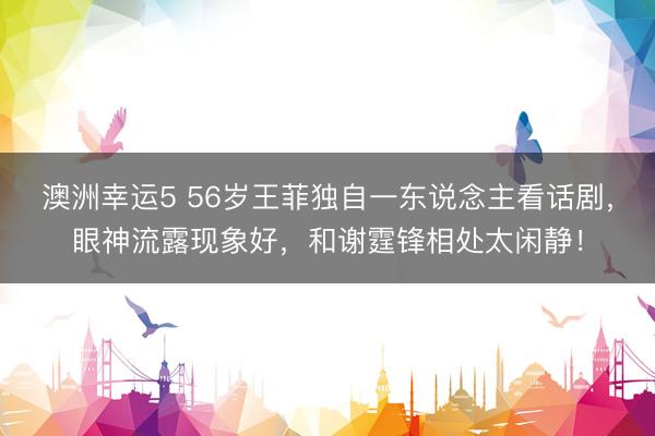 澳洲幸运5 56岁王菲独自一东说念主看话剧，眼神流露现象好，和谢霆锋相处太闲静！