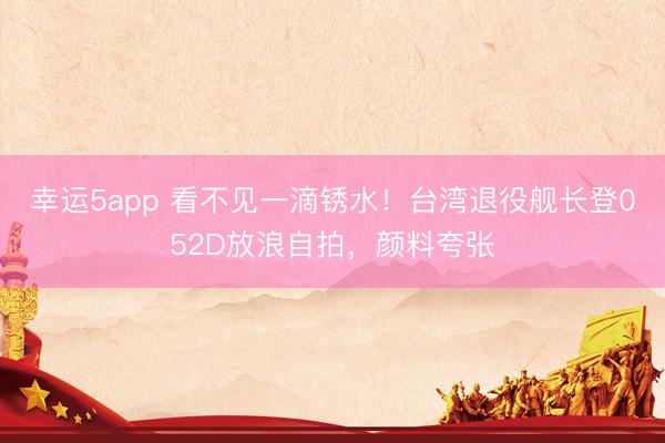 幸运5app 看不见一滴锈水！台湾退役舰长登052D放浪自拍，颜料夸张